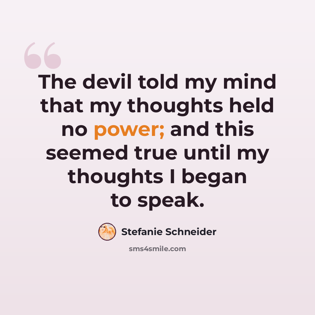 “The devil told my mind that my thoughts held no power; and this seemed true until my thoughts I began to speak.” quote by Stefanie Schneider
