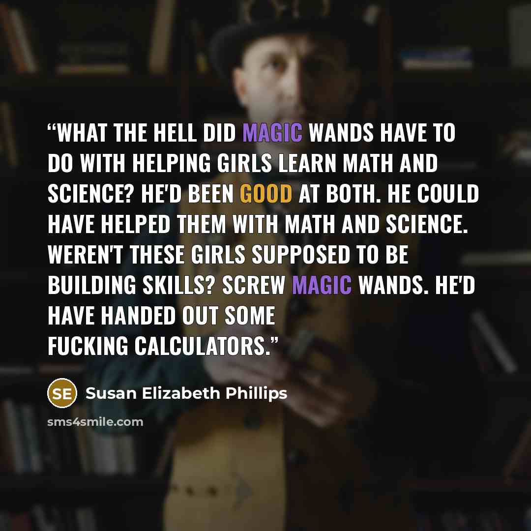 “What the hell did magic wands have to do with helping girls learn math and science? He'd been good at both. He could have helped them with math and science. Weren't these girls supposed to be building skills? Screw magic wands. He'd have handed out some fucking calculators.” quote by Susan Elizabeth Phillips
