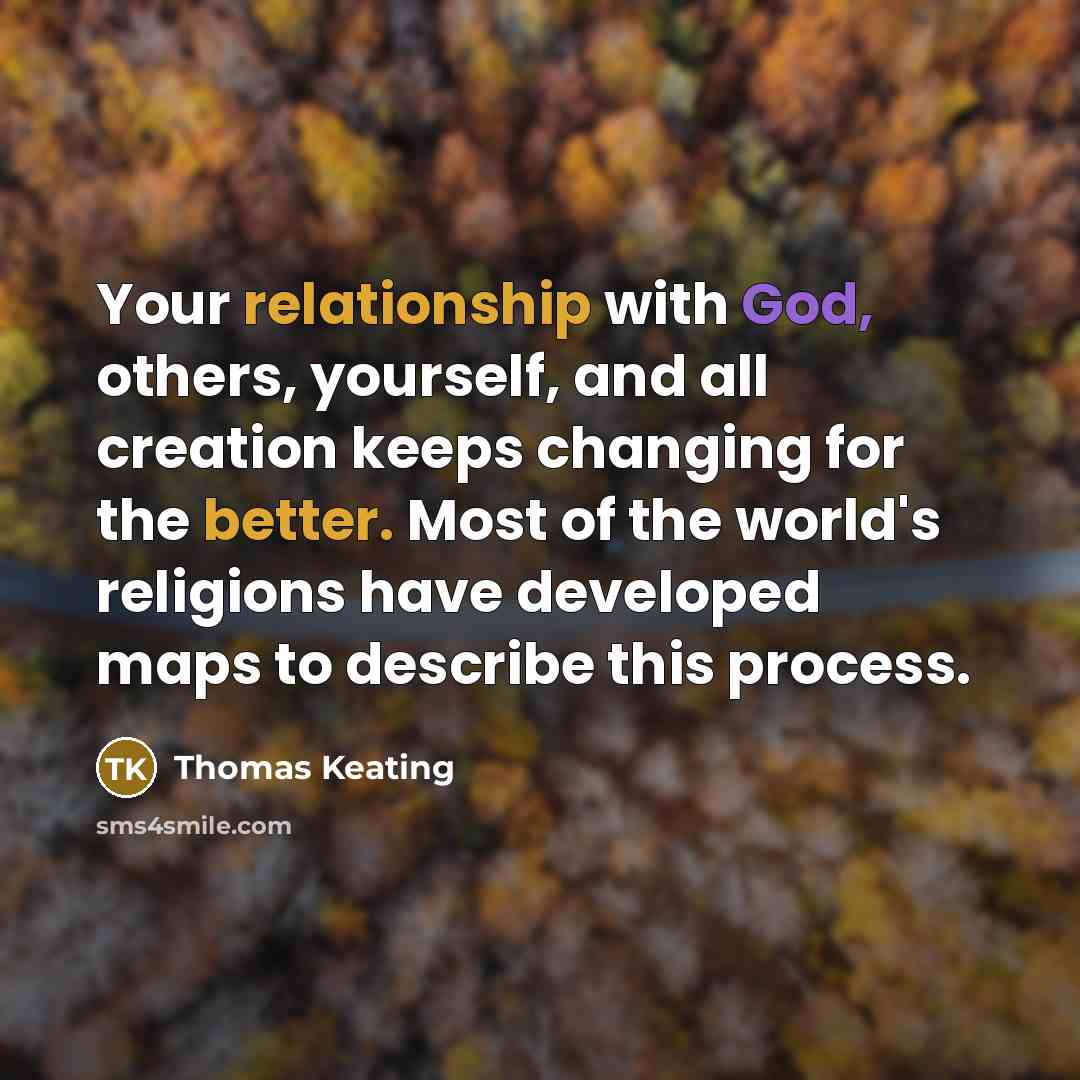 “Your relationship with God, others, yourself, and all creation keeps changing for the better. Most of the world's religions have developed maps to describe this process.” quote by Thomas Keating