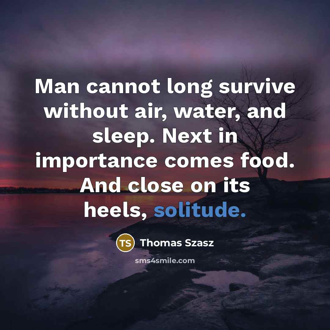 “Man cannot long survive without air, water, and sleep. Next in importance comes food. And close on its heels, solitude.” quote by Thomas Szasz