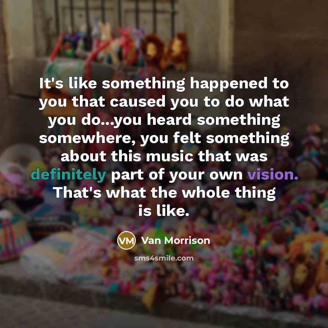 “It's like something happened to you that caused you to do what you do...you heard something somewhere, you felt something about this music that was definitely part of your own vision. That's what the whole thing is like.” quote by Van Morrison