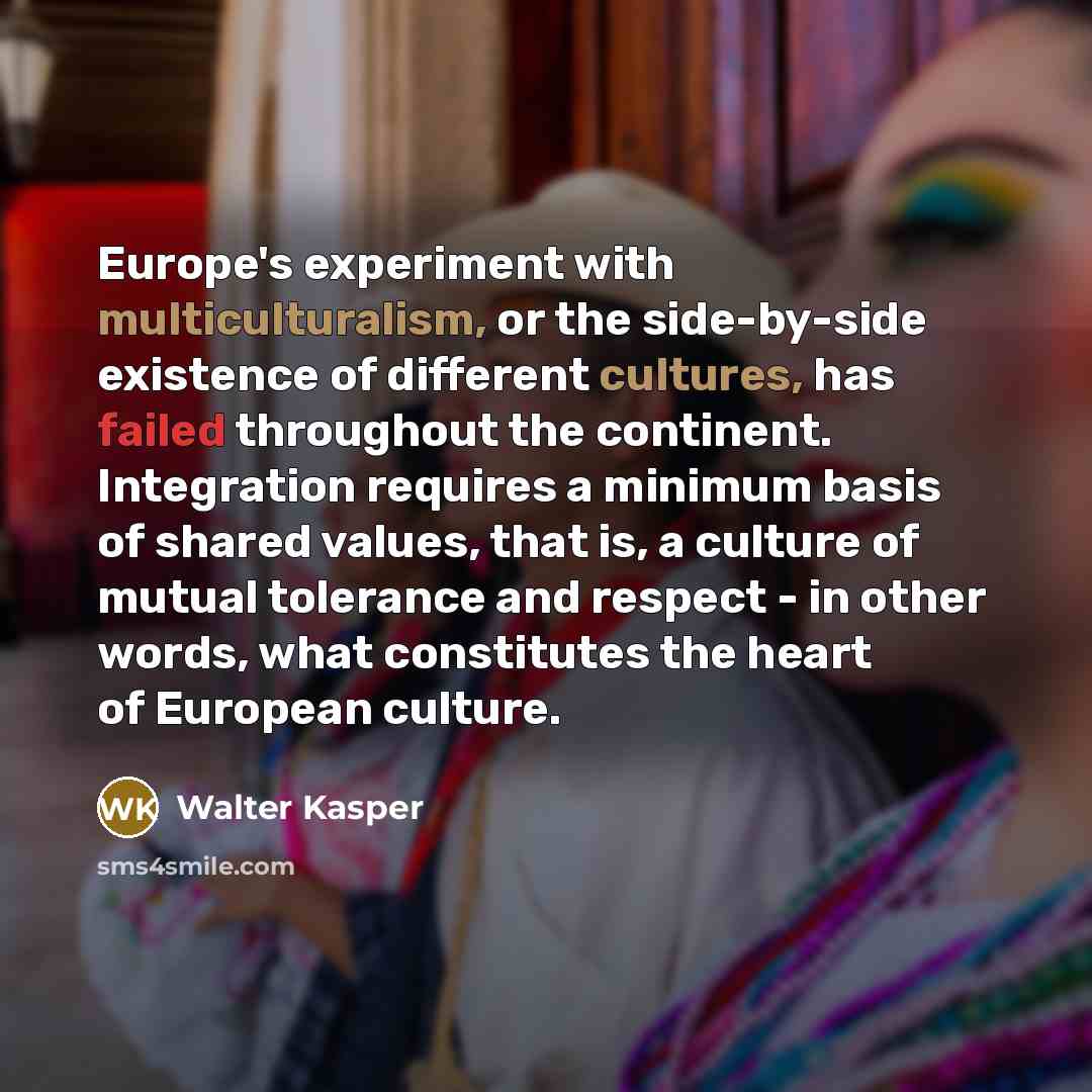 “Europe's experiment with multiculturalism, or the side-by-side existence of different cultures, has failed throughout the continent. Integration requires a minimum basis of shared values, that is, a culture of mutual tolerance and respect - in other words, what constitutes the heart of European…” quote by Walter Kasper