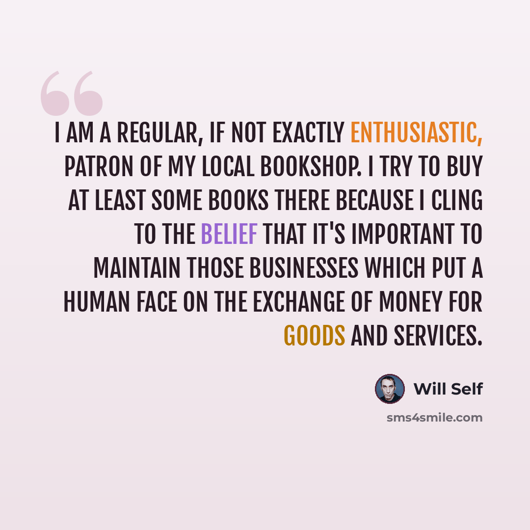 “I am a regular, if not exactly enthusiastic, patron of my local bookshop. I try to buy at least some books there because I cling to the belief that it's important to maintain those businesses which put a human face on the exchange of money for goods and services.” quote by Will Self