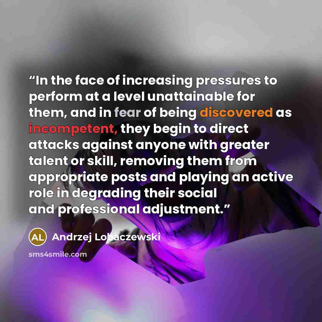 “In the face of increasing pressures to perform at a level unattainable for them, and in fear of being discovered as incompetent, they begin to direct attacks against anyone with greater talent or skill, removing them from appropriate posts and playing an active role in degrading their social and…” quote by Andrzej Lobaczewski