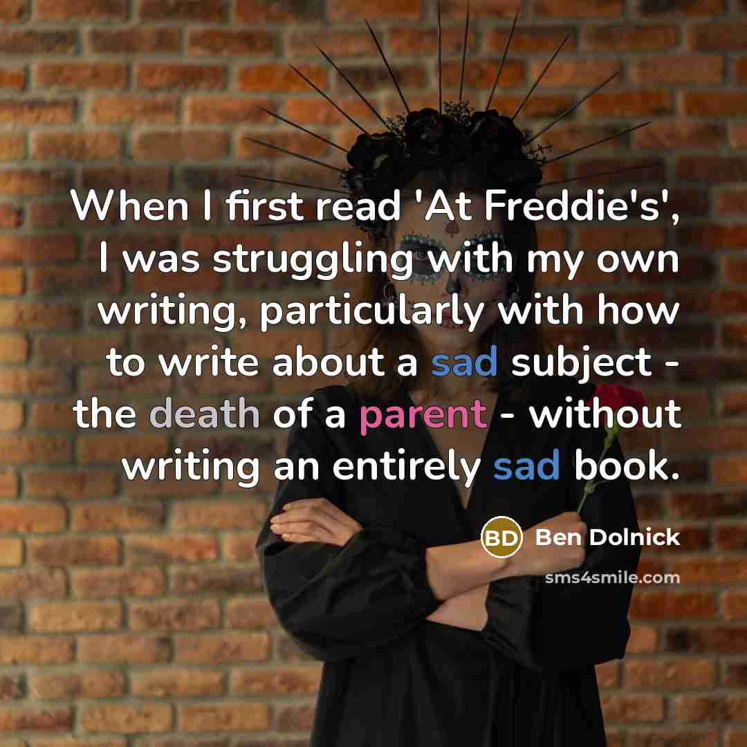 “When I first read 'At Freddie's', I was struggling with my own writing, particularly with how to write about a sad subject - the death of a parent - without writing an entirely sad book.” quote by Ben Dolnick
