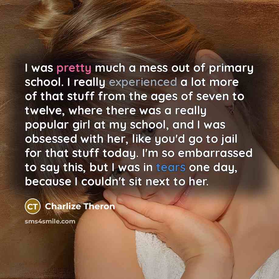 “I was pretty much a mess out of primary school. I really experienced a lot more of that stuff from the ages of seven to twelve, where there was a really popular girl at my school, and I was obsessed with her, like you'd go to jail for that stuff today. I'm so embarrassed to say this, but I was in…” quote by Charlize Theron