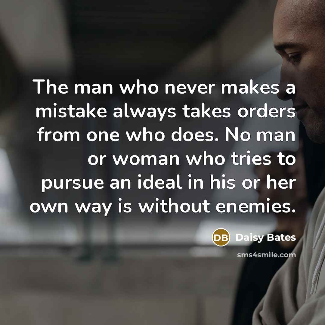 “The man who never makes a mistake always takes orders from one who does. No man or woman who tries to pursue an ideal in his or her own way is without enemies.” quote by Daisy Bates