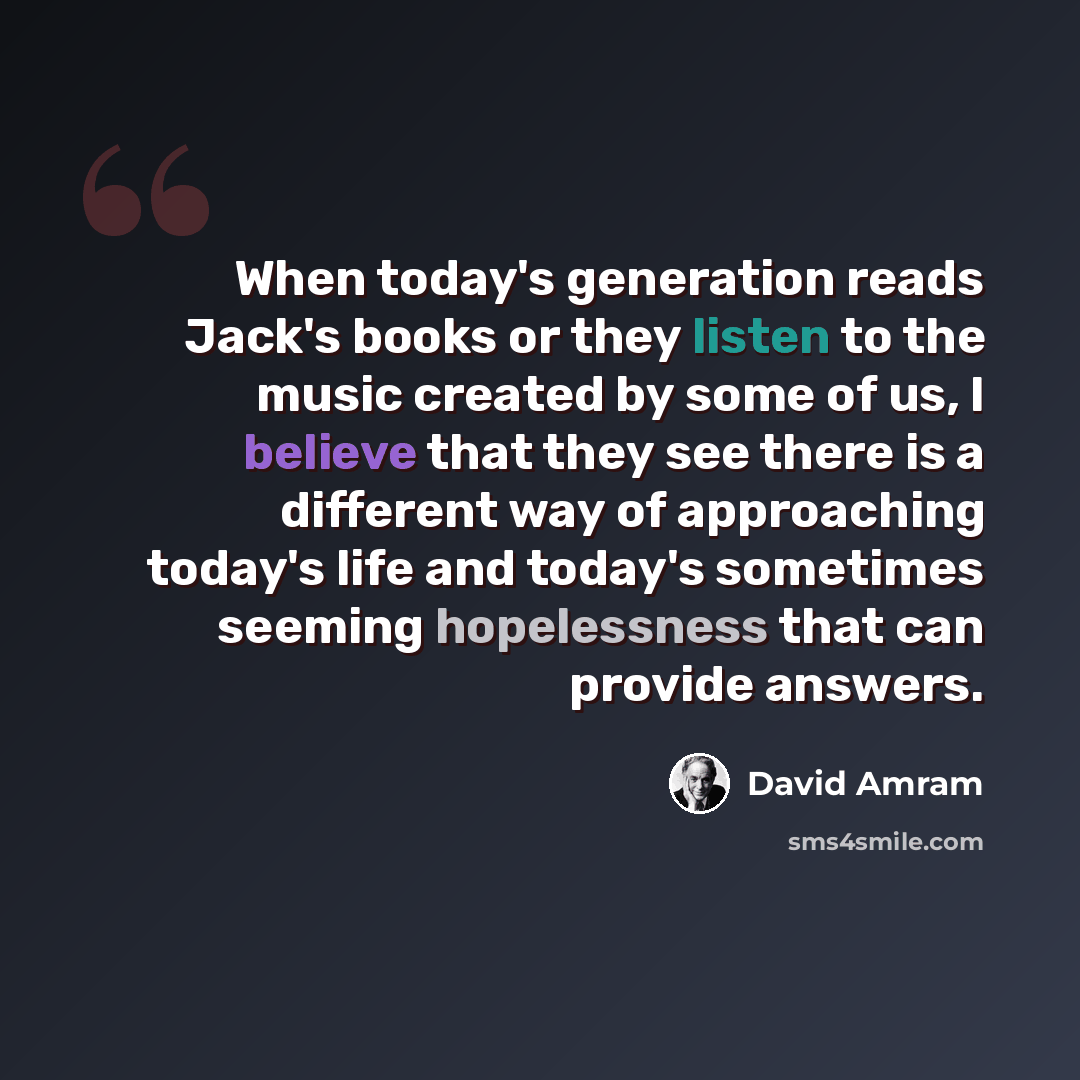 “When today's generation reads Jack's books or they listen to the music created by some of us, I believe that they see there is a different way of approaching today's life and today's sometimes seeming hopelessness that can provide answers.” quote by David Amram