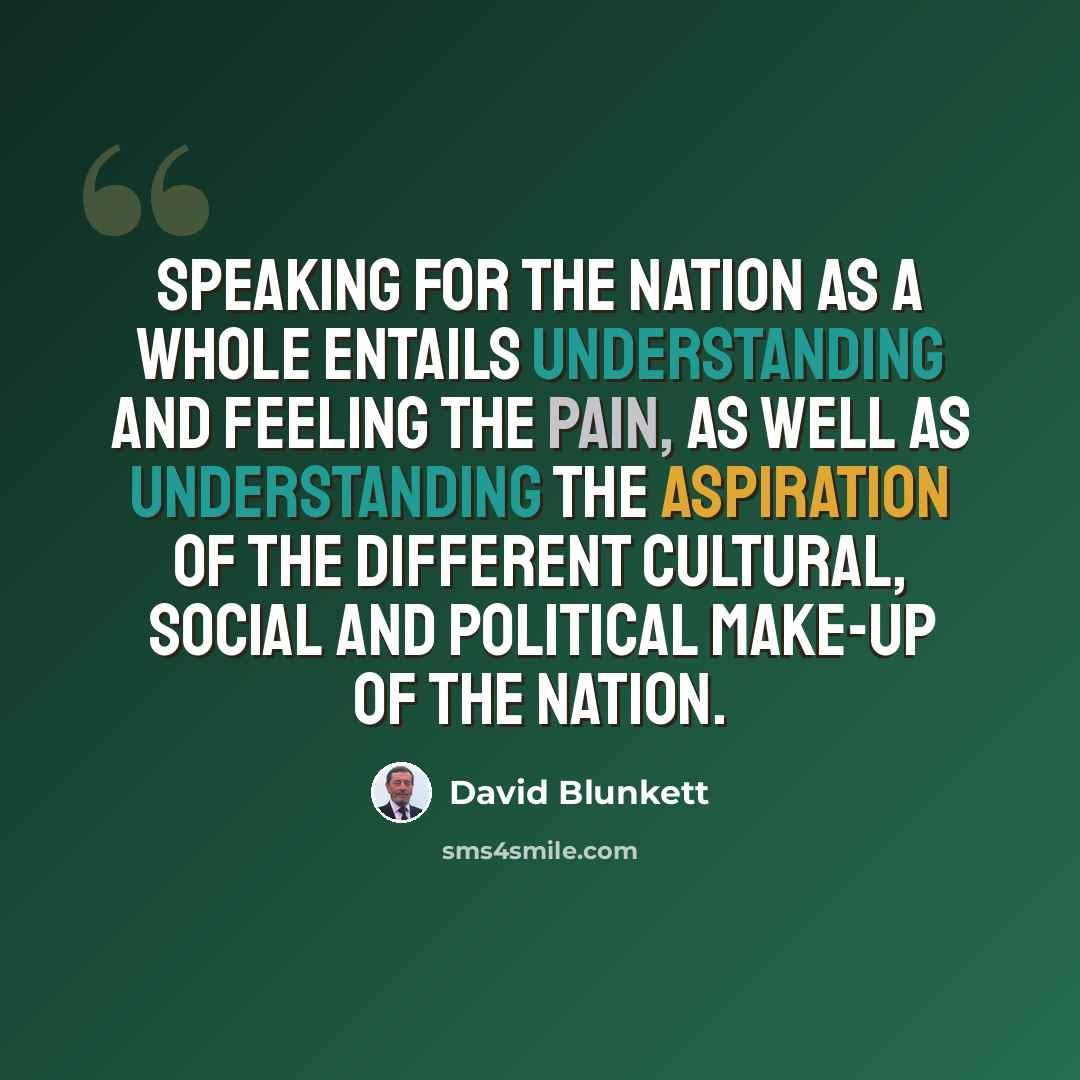 “Speaking for the nation as a whole entails understanding and feeling the pain, as well as understanding the aspiration of the different cultural, social and political make-up of the nation.” quote by David Blunkett