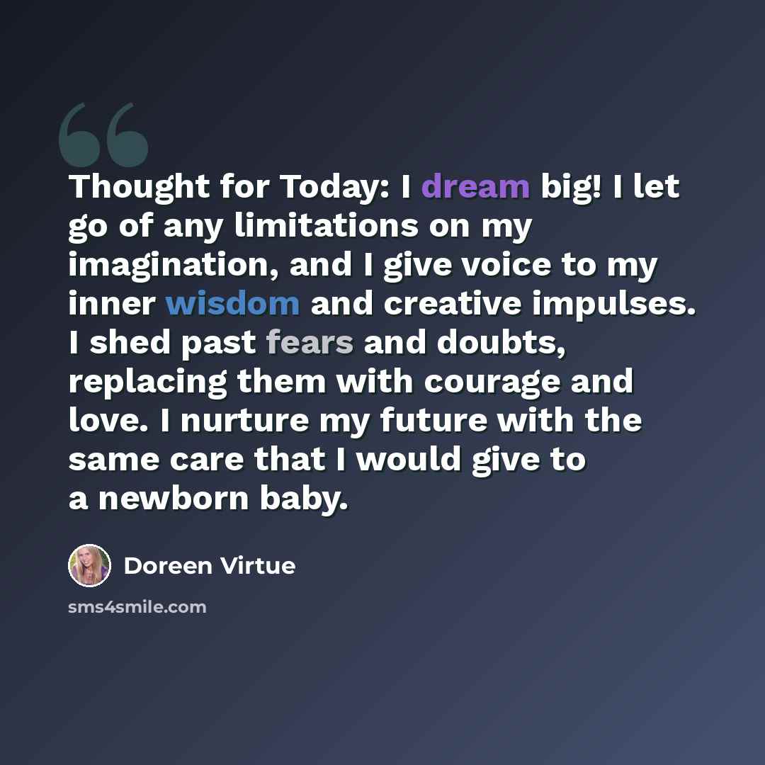 “Thought for Today: I dream big! I let go of any limitations on my imagination, and I give voice to my inner wisdom and creative impulses. I shed past fears and doubts, replacing them with courage and love. I nurture my future with the same care that I would give to a newborn baby.” quote by Doreen Virtue