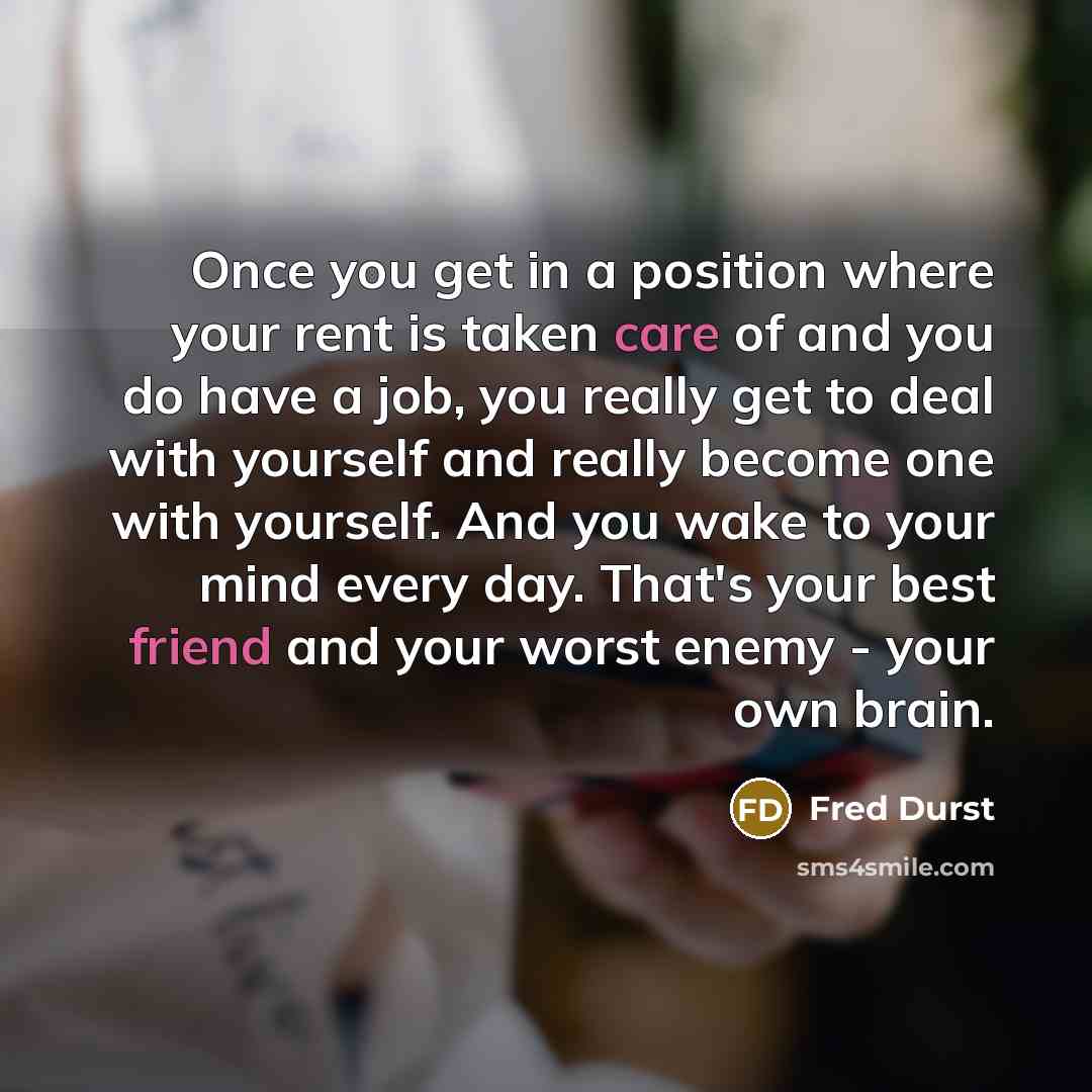 “Once you get in a position where your rent is taken care of and you do have a job, you really get to deal with yourself and really become one with yourself. And you wake to your mind every day. That's your best friend and your worst enemy - your own brain.” quote by Fred Durst