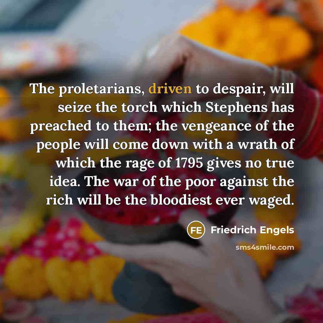 “The proletarians, driven to despair, will seize the torch which Stephens has preached to them; the vengeance of the people will come down with a wrath of which the rage of 1795 gives no true idea. The war of the poor against the rich will be the bloodiest ever waged.” quote by Friedrich Engels