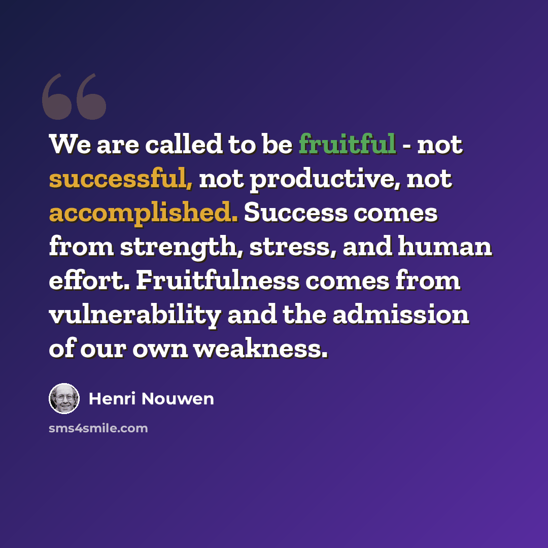 “We are called to be fruitful - not successful, not productive, not accomplished. Success comes from strength, stress, and human effort. Fruitfulness comes from vulnerability and the admission of our own weakness.” quote by Henri Nouwen