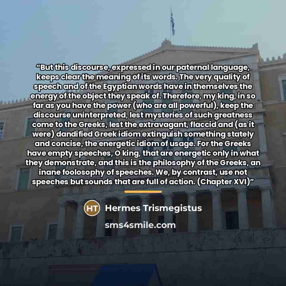 “But this discourse, expressed in our paternal language, keeps clear the meaning of its words. The very quality of speech and of the Egyptian words have in themselves the energy of the object they speak of. Therefore, my king, in so far as you have the power (who are all powerful), keep the…” quote by Hermes Trismegistus