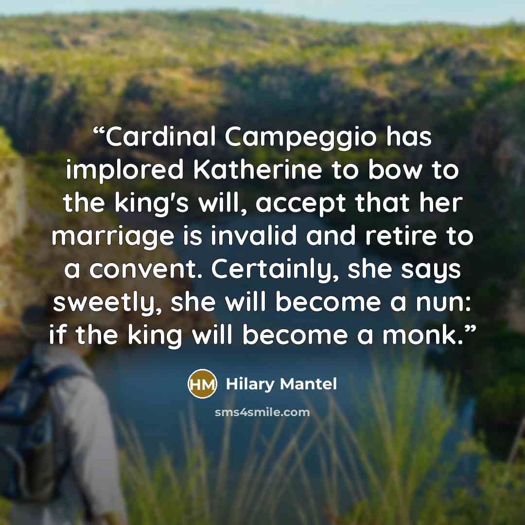 “Cardinal Campeggio has implored Katherine to bow to the king's will, accept that her marriage is invalid and retire to a convent. Certainly, she says sweetly, she will become a nun: if the king will become a monk.” quote by Hilary Mantel