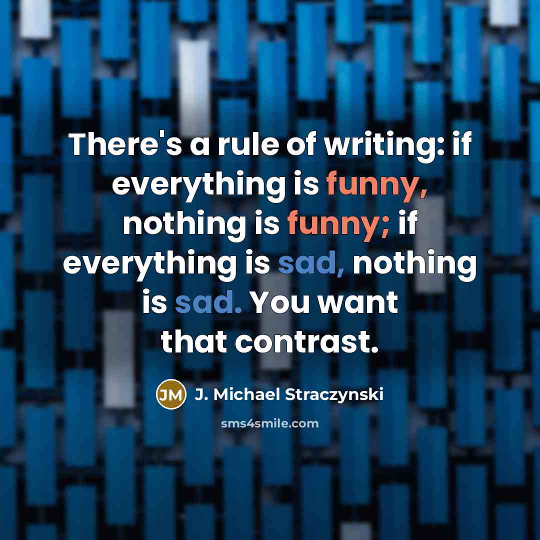 “There's a rule of writing: if everything is funny, nothing is funny; if everything is sad, nothing is sad. You want that contrast.” quote by J. Michael Straczynski