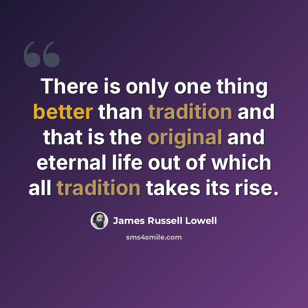 “There is only one thing better than tradition and that is the original and eternal life out of which all tradition takes its rise.” quote by James Russell Lowell