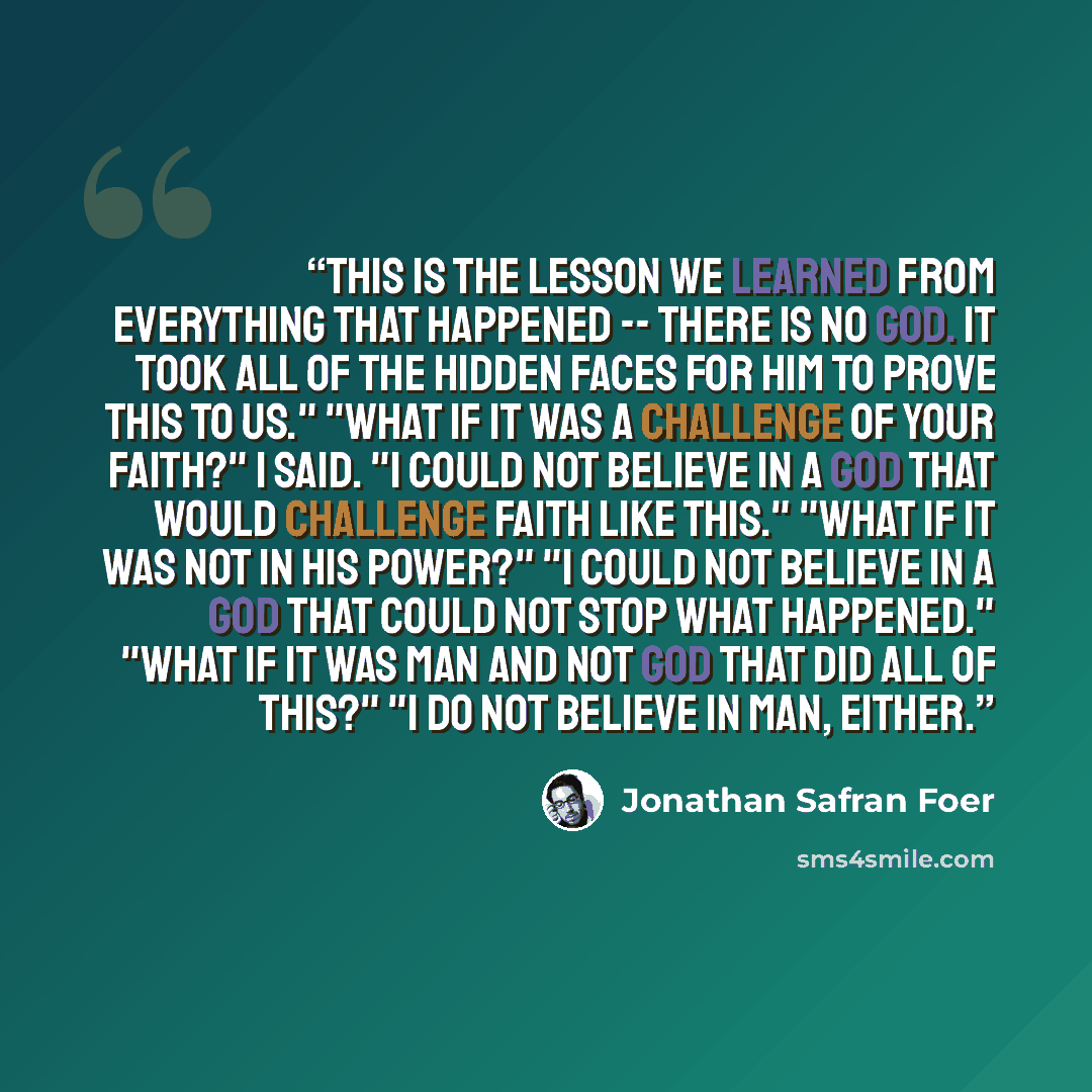 “This is the lesson we learned from everything that happened -- there is no God. It took all of the hidden faces for Him to prove this to us." "What if it was a challenge of your faith?" I said. "I could not believe in a God that would challenge faith like this." "What if it was not in His power?"…” quote by Jonathan Safran Foer