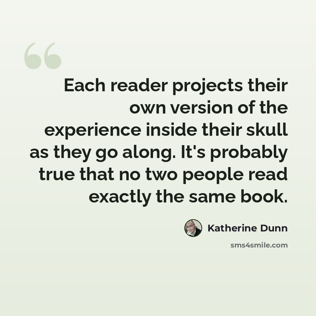 “Each reader projects their own version of the experience inside their skull as they go along. It's probably true that no two people read exactly the same book.” quote by Katherine Dunn