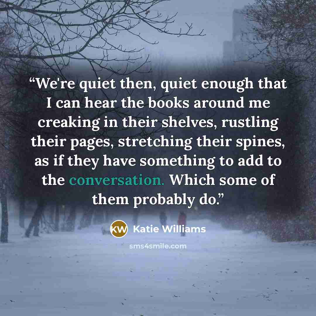“We're quiet then, quiet enough that I can hear the books around me creaking in their shelves, rustling their pages, stretching their spines, as if they have something to add to the conversation. Which some of them probably do.” quote by Katie Williams