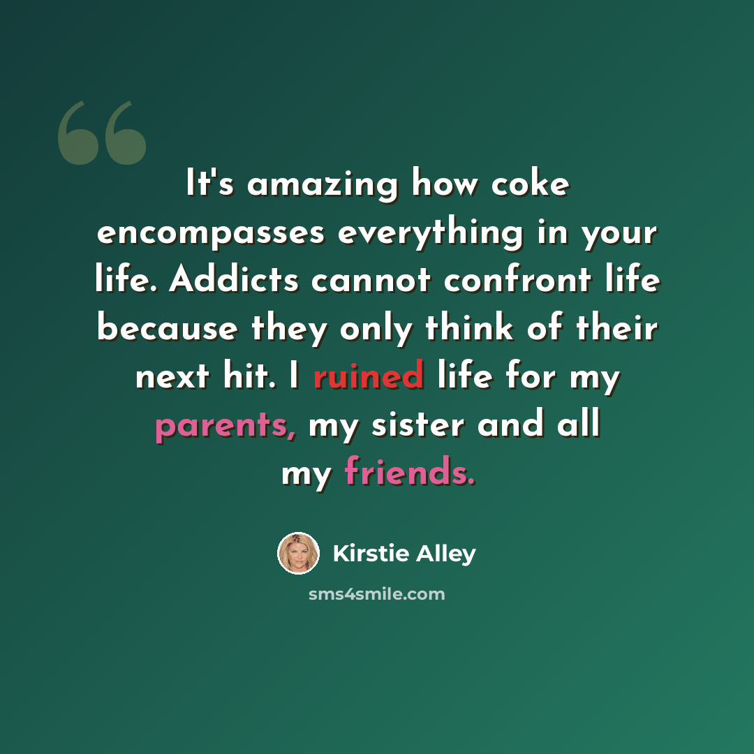 “It's amazing how coke encompasses everything in your life. Addicts cannot confront life because they only think of their next hit. I ruined life for my parents, my sister and all my friends.” quote by Kirstie Alley