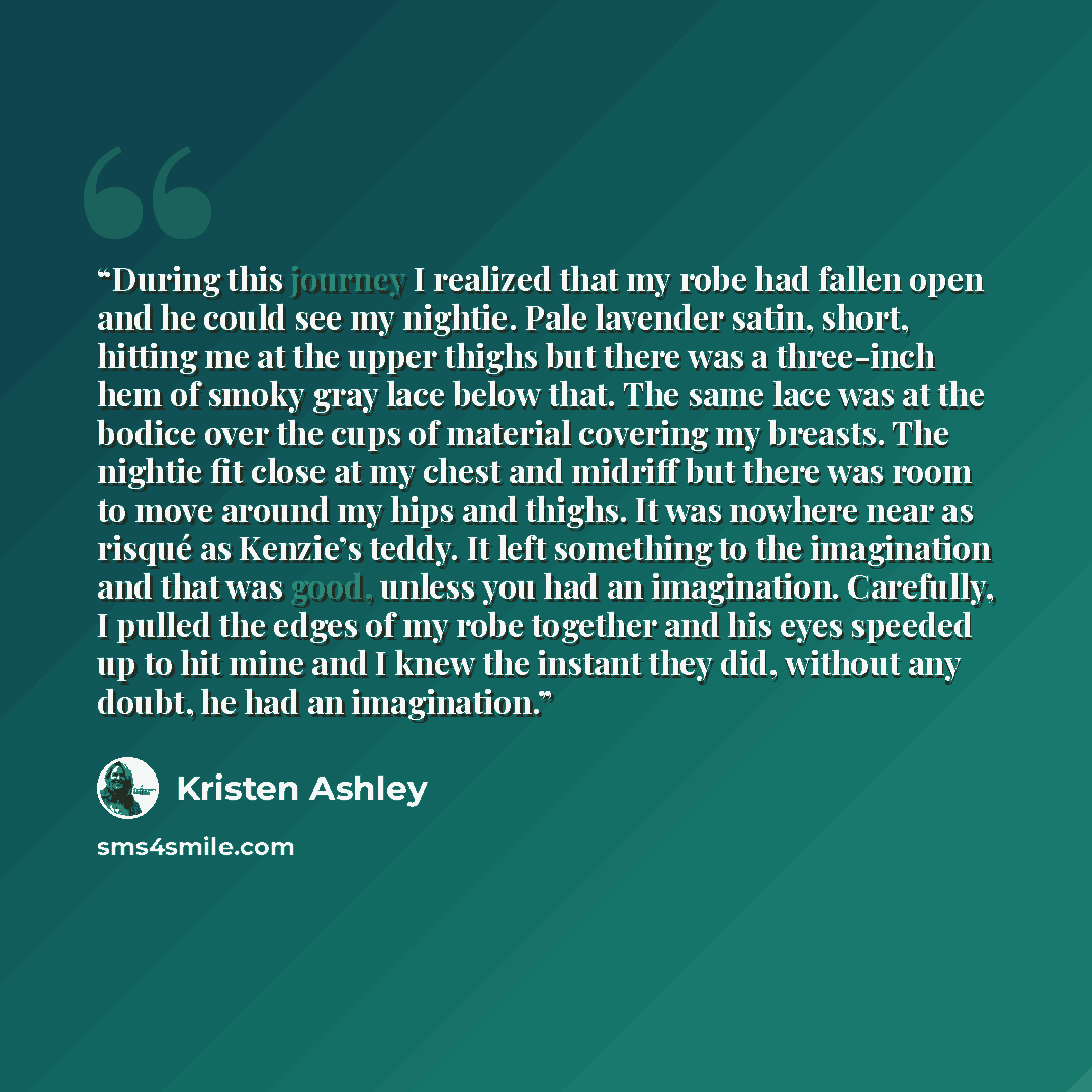 “During this journey I realized that my robe had fallen open and he could see my nightie. Pale lavender satin, short, hitting me at the upper thighs but there was a three-inch hem of smoky gray lace below that. The same lace was at the bodice over the cups of material covering my breasts. The…” quote by Kristen Ashley