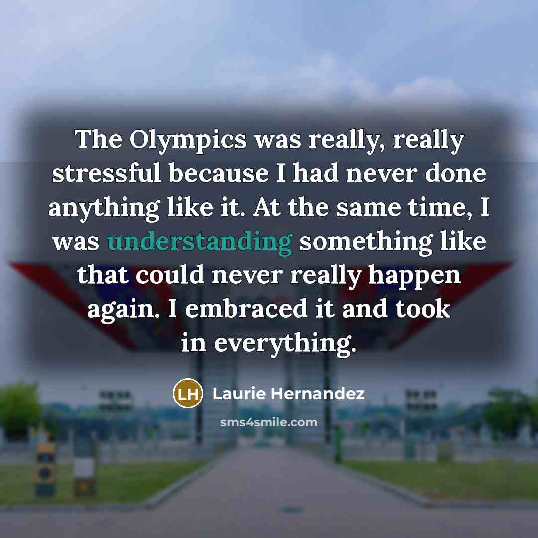 “The Olympics was really, really stressful because I had never done anything like it. At the same time, I was understanding something like that could never really happen again. I embraced it and took in everything.” quote by Laurie Hernandez