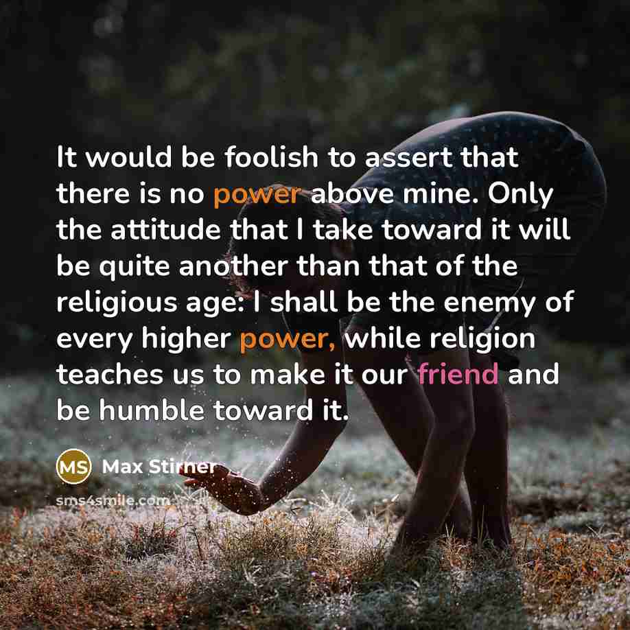 “It would be foolish to assert that there is no power above mine. Only the attitude that I take toward it will be quite another than that of the religious age: I shall be the enemy of every higher power, while religion teaches us to make it our friend and be humble toward it.” quote by Max Stirner