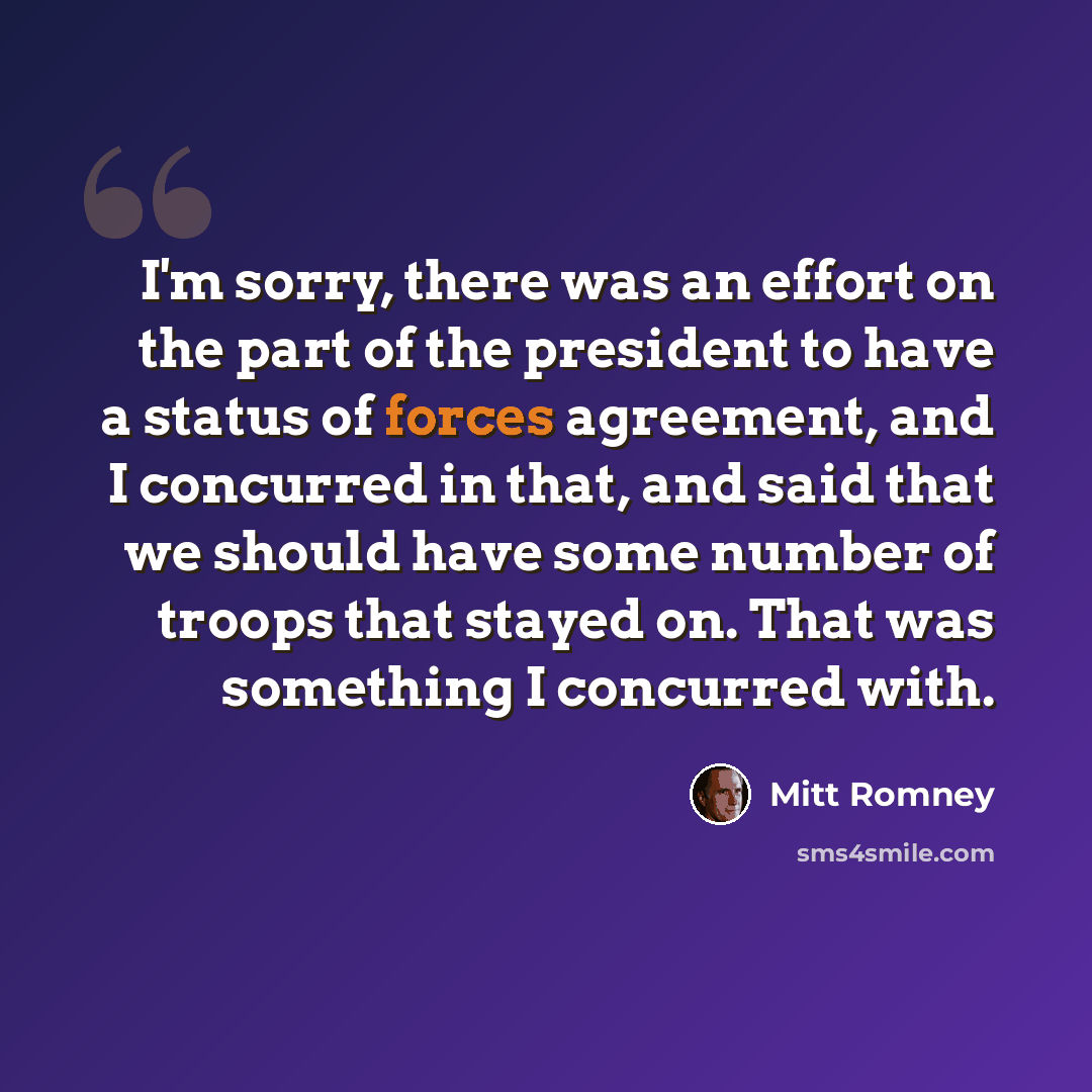 “I'm sorry, there was an effort on the part of the president to have a status of forces agreement, and I concurred in that, and said that we should have some number of troops that stayed on. That was something I concurred with.” quote by Mitt Romney