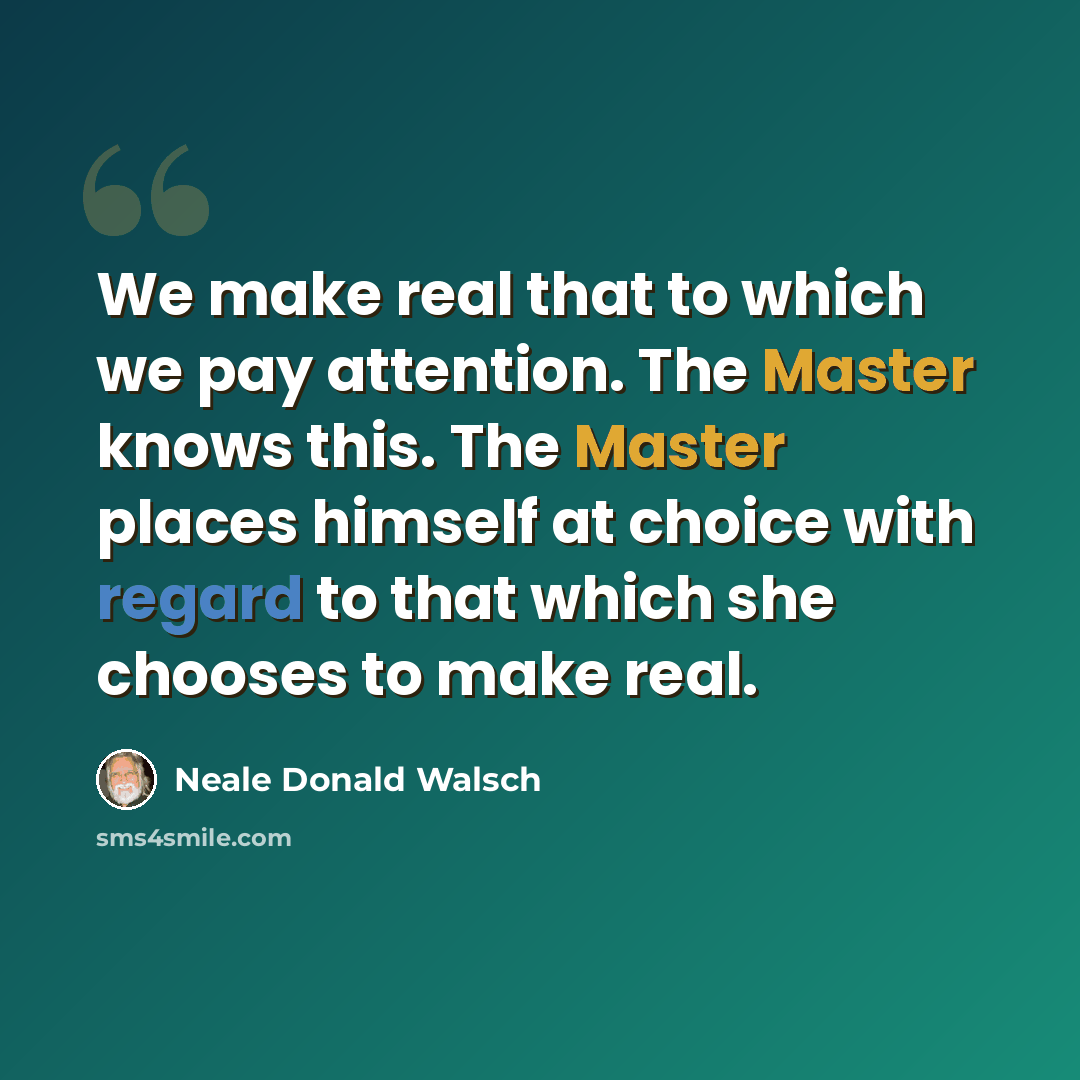 “We make real that to which we pay attention. The Master knows this. The Master places himself at choice with regard to that which she chooses to make real.” quote by Neale Donald Walsch