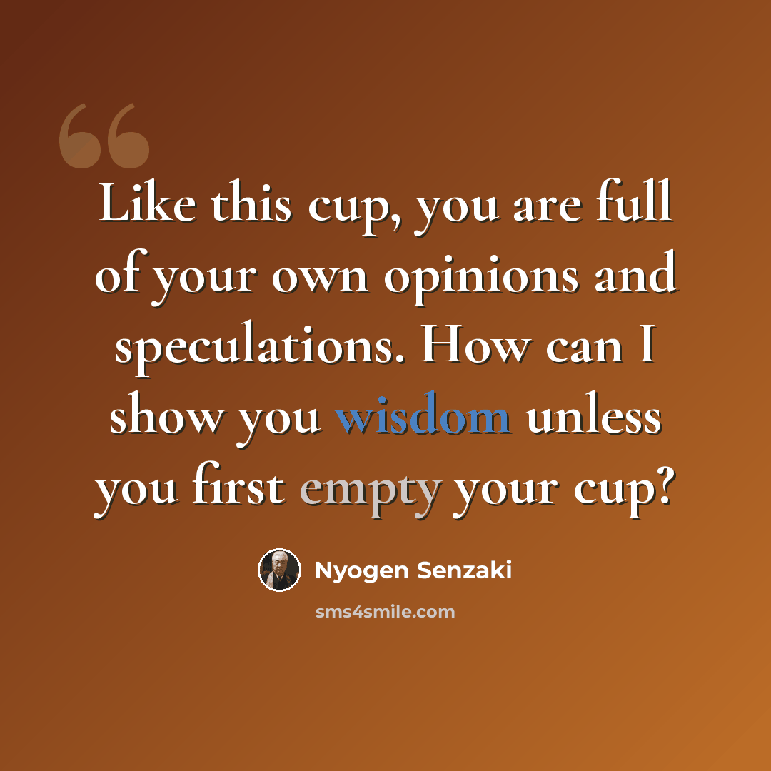 “Like this cup, you are full of your own opinions and speculations. How can I show you wisdom unless you first empty your cup?” quote by Nyogen Senzaki