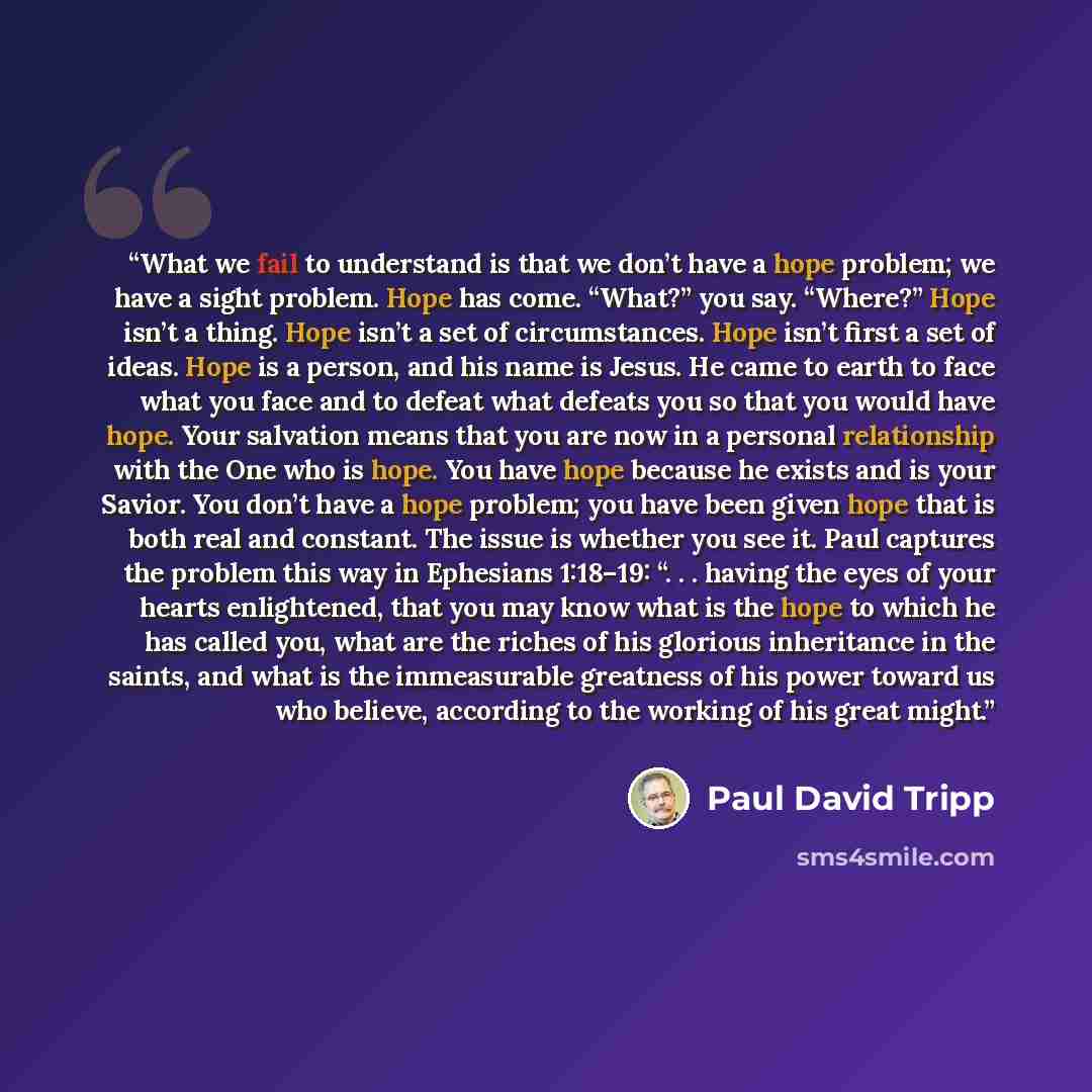 “What we fail to understand is that we don’t have a hope problem; we have a sight problem. Hope has come. “What?” you say. “Where?” Hope isn’t a thing. Hope isn’t a set of circumstances. Hope isn’t first a set of ideas. Hope is a person, and his name is Jesus. He came to earth to face what you face…” quote by Paul David Tripp