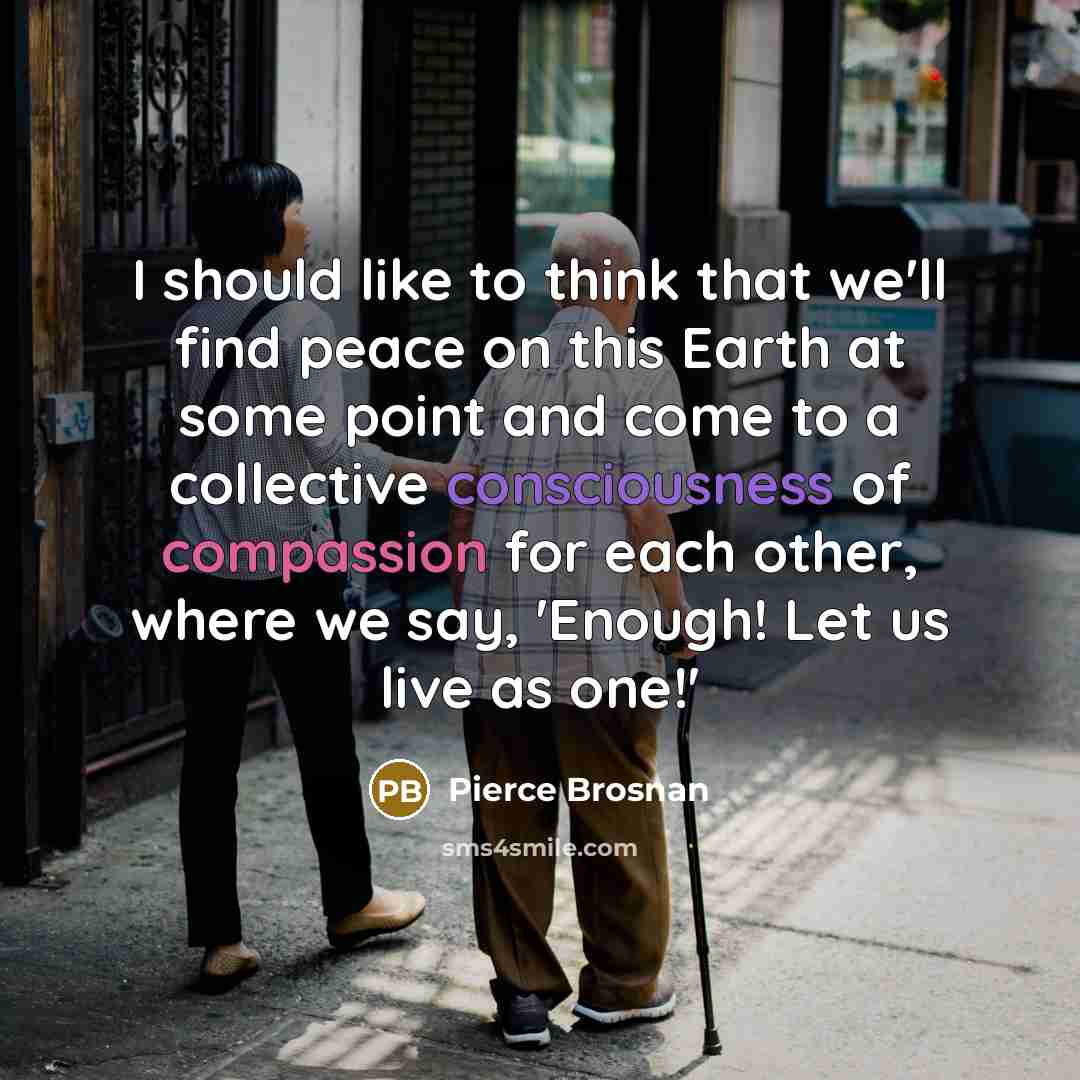 “I should like to think that we'll find peace on this Earth at some point and come to a collective consciousness of compassion for each other, where we say, 'Enough! Let us live as one!'” quote by Pierce Brosnan