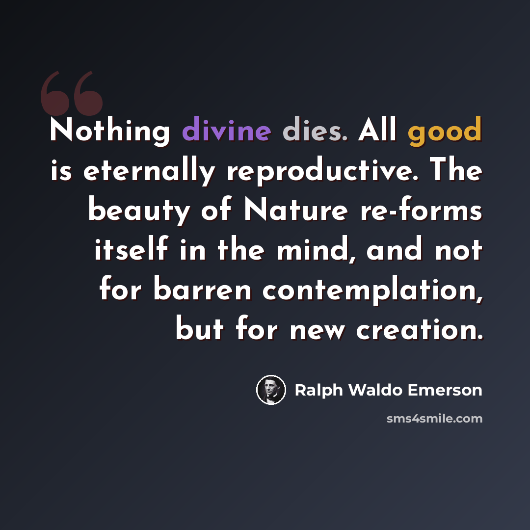 “Nothing divine dies. All good is eternally reproductive. The beauty of Nature re-forms itself in the mind, and not for barren contemplation, but for new creation.” quote by Ralph Waldo Emerson