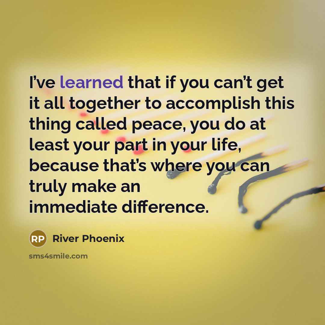 “I’ve learned that if you can’t get it all together to accomplish this thing called peace, you do at least your part in your life, because that’s where you can truly make an immediate difference.” quote by River Phoenix