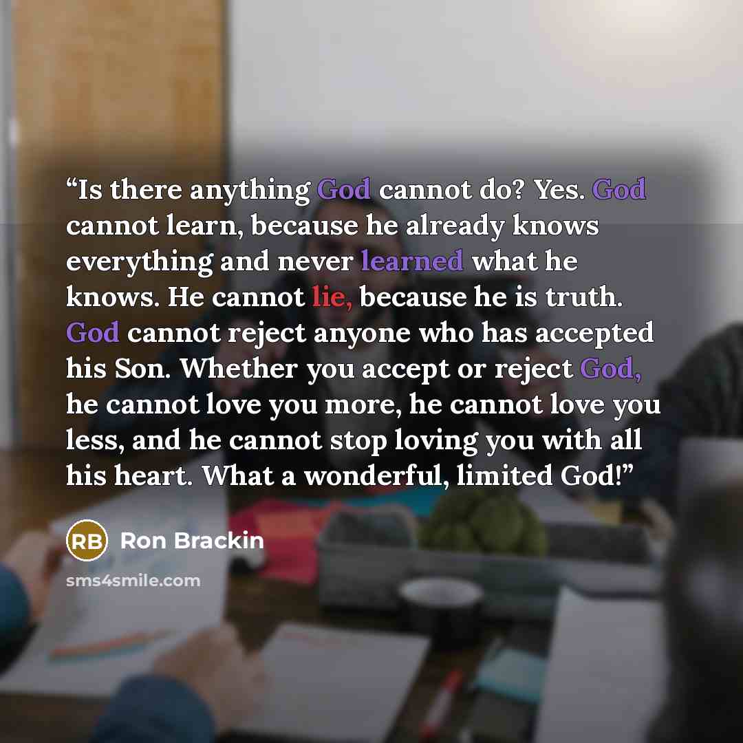 “Is there anything God cannot do? Yes. God cannot learn, because he already knows everything and never learned what he knows. He cannot lie, because he is truth. God cannot reject anyone who has accepted his Son. Whether you accept or reject God, he cannot love you more, he cannot love you less…” quote by Ron Brackin
