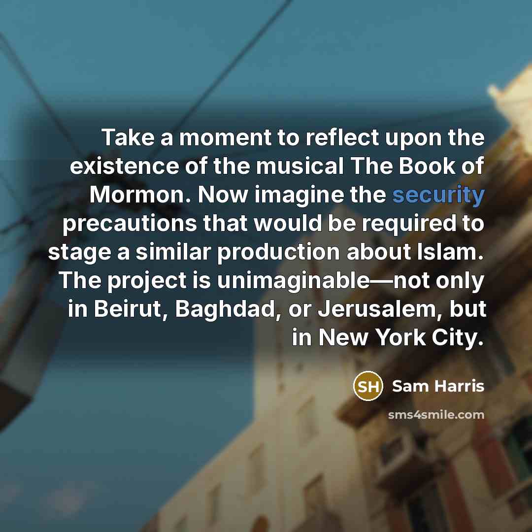 “Take a moment to reflect upon the existence of the musical The Book of Mormon. Now imagine the security precautions that would be required to stage a similar production about Islam. The project is unimaginable—not only in Beirut, Baghdad, or Jerusalem, but in New York City.” quote by Sam Harris