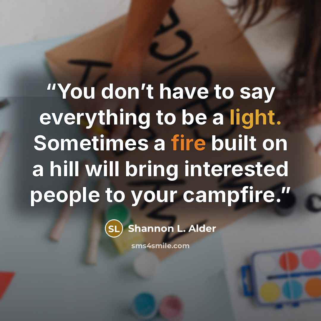“You don’t have to say everything to be a light. Sometimes a fire built on a hill will bring interested people to your campfire.” quote by Shannon L. Alder