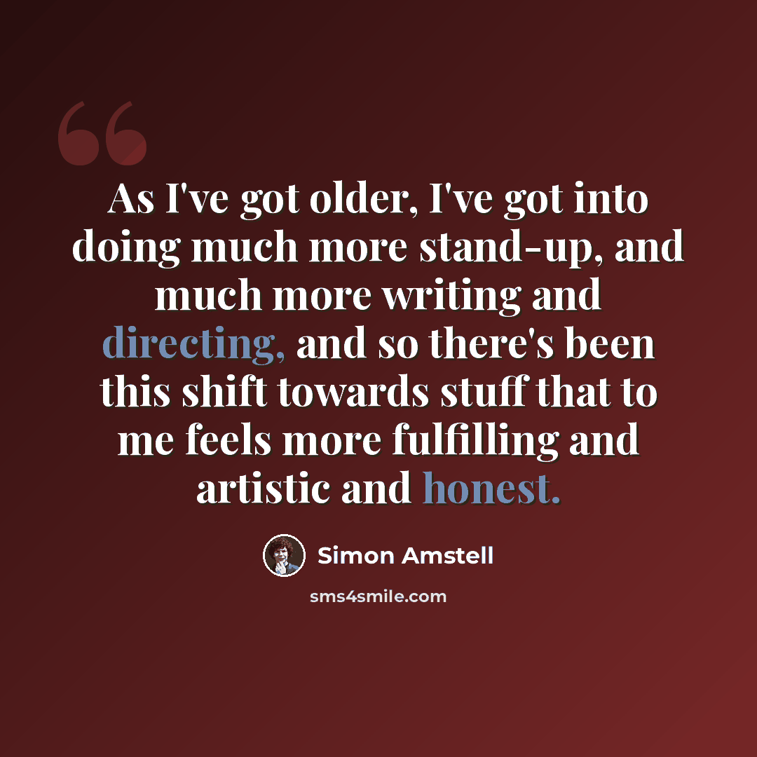 “As I've got older, I've got into doing much more stand-up, and much more writing and directing, and so there's been this shift towards stuff that to me feels more fulfilling and artistic and honest.” quote by Simon Amstell