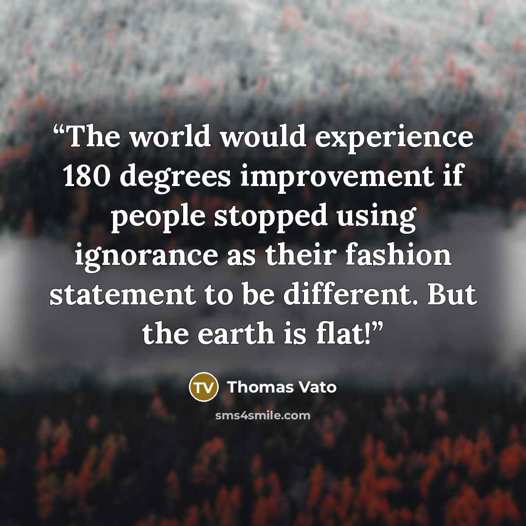 “The world would experience 180 degrees improvement if people stopped using ignorance as their fashion statement to be different. But the earth is flat!” quote by Thomas Vato