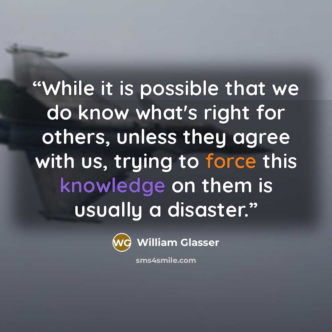 “While it is possible that we do know what's right for others, unless they agree with us, trying to force this knowledge on them is usually a disaster.” quote by William Glasser