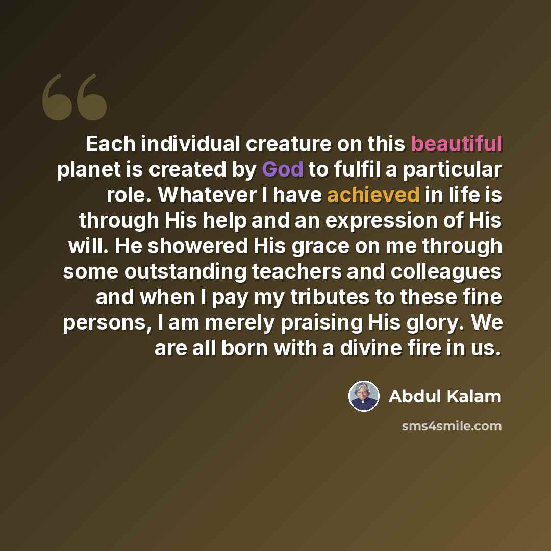 “Each individual creature on this beautiful planet is created by God to fulfil a particular role. Whatever I have achieved in life is through His help and an expression of His will. He showered His grace on me through some outstanding teachers and colleagues and when I pay my tributes to these fine…” quote by Abdul Kalam