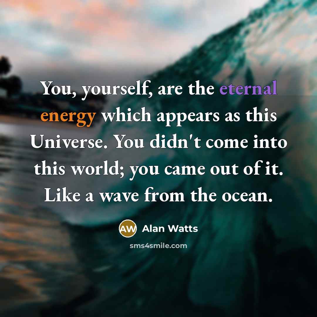 “You, yourself, are the eternal energy which appears as this Universe. You didn't come into this world; you came out of it. Like a wave from the ocean.” quote by Alan Watts