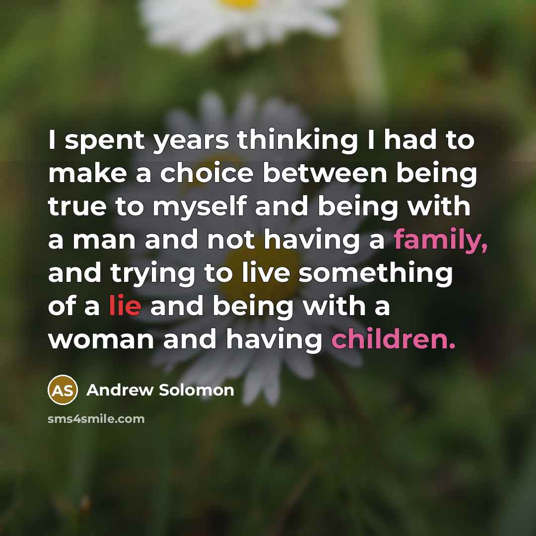 “I spent years thinking I had to make a choice between being true to myself and being with a man and not having a family, and trying to live something of a lie and being with a woman and having children.” quote by Andrew Solomon