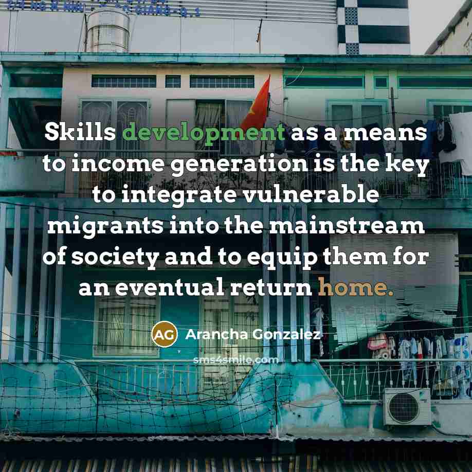 “Skills development as a means to income generation is the key to integrate vulnerable migrants into the mainstream of society and to equip them for an eventual return home.” quote by Arancha Gonzalez