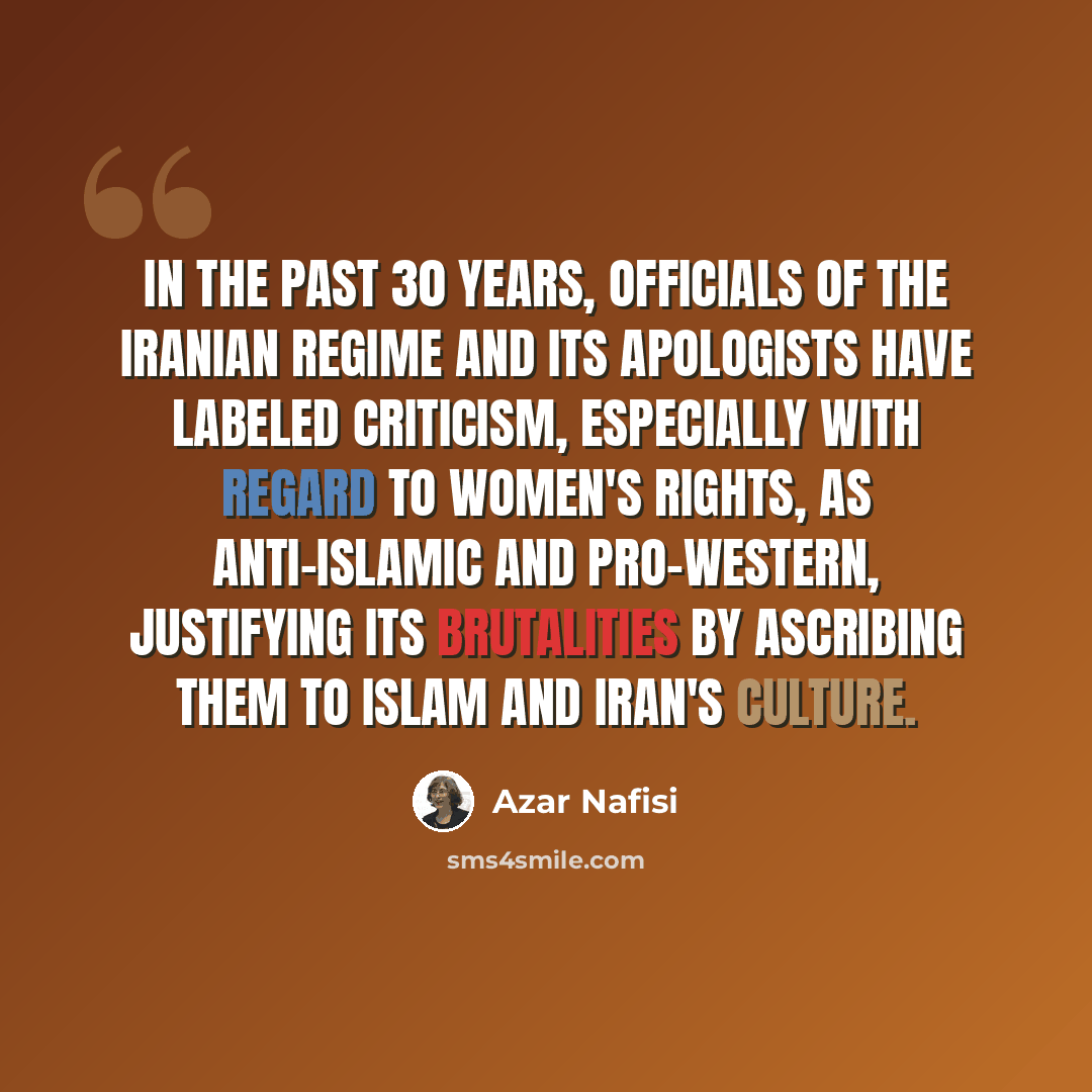 “In the past 30 years, officials of the Iranian regime and its apologists have labeled criticism, especially with regard to women's rights, as anti-Islamic and pro-Western, justifying its brutalities by ascribing them to Islam and Iran's culture.” quote by Azar Nafisi
