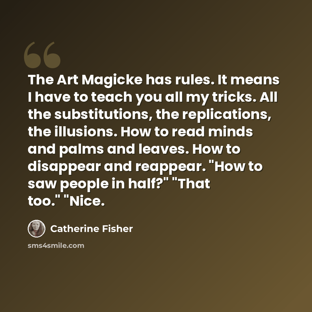 “The Art Magicke has rules. It means I have to teach you all my tricks. All the substitutions, the replications, the illusions. How to read minds and palms and leaves. How to disappear and reappear. "How to saw people in half?" "That too." "Nice.” quote by Catherine Fisher