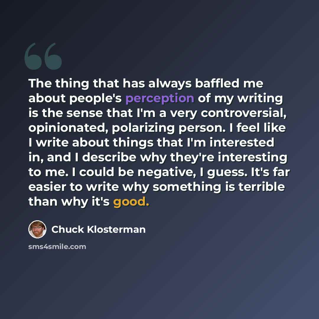 “The thing that has always baffled me about people's perception of my writing is the sense that I'm a very controversial, opinionated, polarizing person. I feel like I write about things that I'm interested in, and I describe why they're interesting to me. I could be negative, I guess. It's far…” quote by Chuck Klosterman