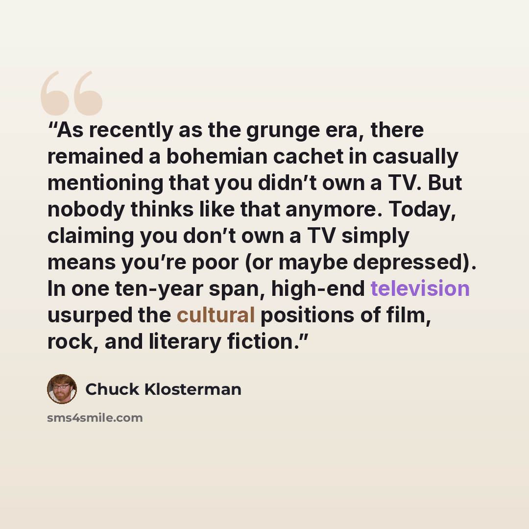 “As recently as the grunge era, there remained a bohemian cachet in casually mentioning that you didn’t own a TV. But nobody thinks like that anymore. Today, claiming you don’t own a TV simply means you’re poor (or maybe depressed). In one ten-year span, high-end television usurped the cultural…” quote by Chuck Klosterman