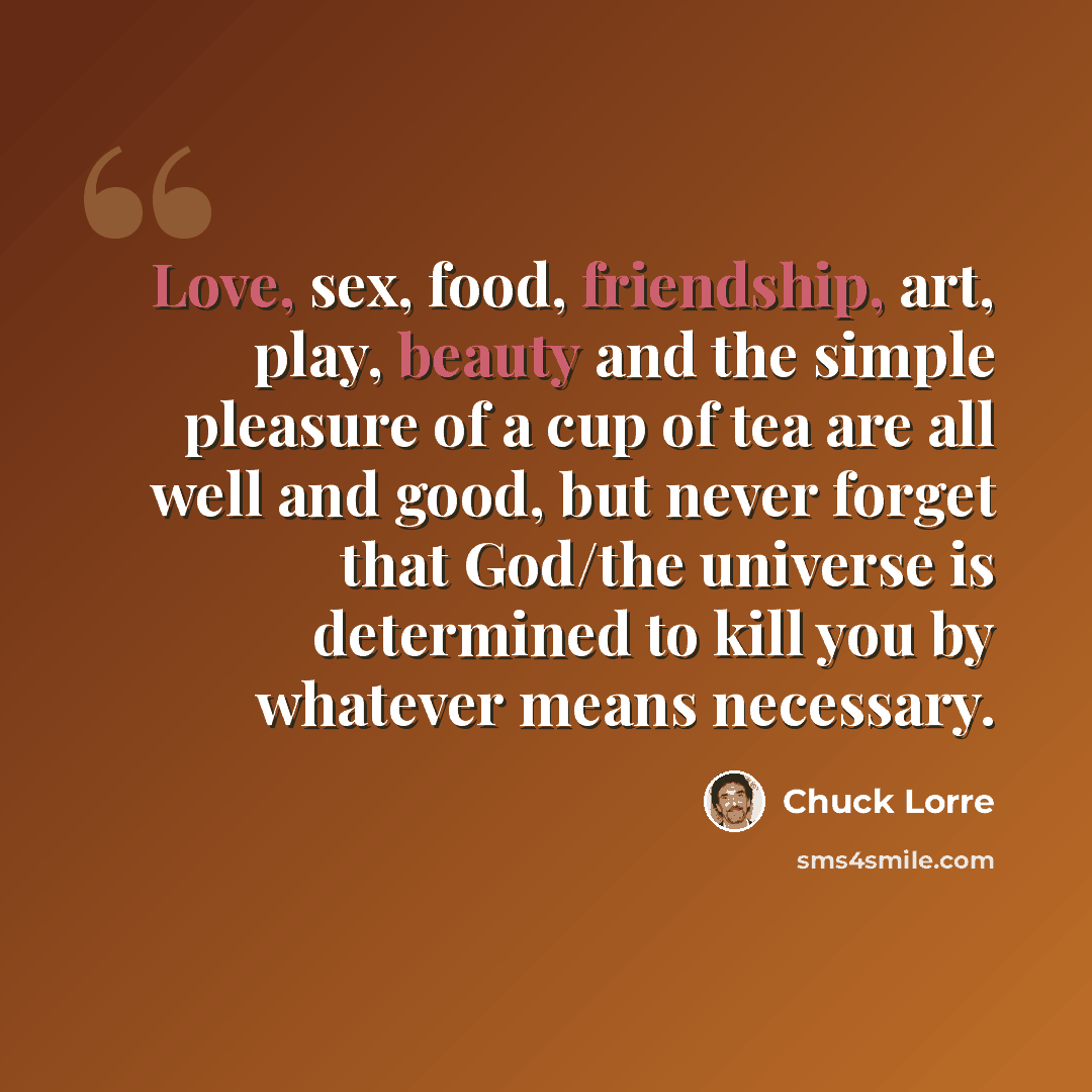 “Love, sex, food, friendship, art, play, beauty and the simple pleasure of a cup of tea are all well and good, but never forget that God/the universe is determined to kill you by whatever means necessary.” quote by Chuck Lorre